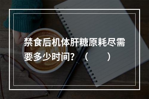 禁食后机体肝糖原耗尽需要多少时间？（　　）