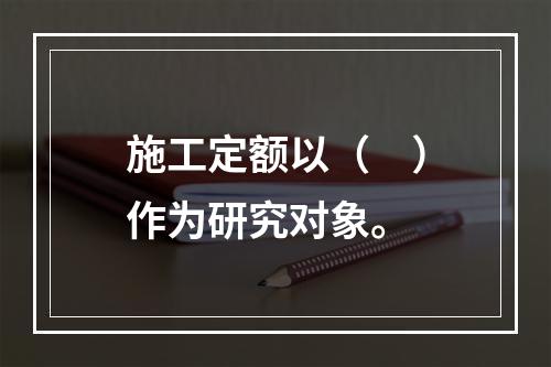 施工定额以（　）作为研究对象。