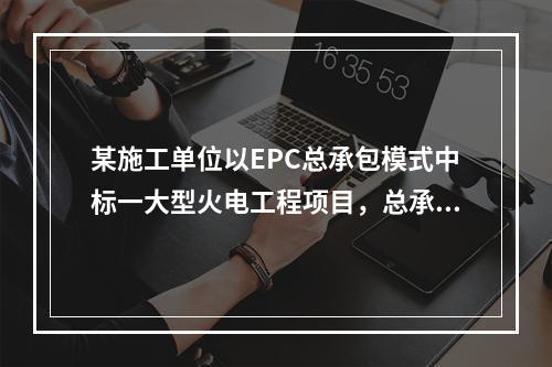 某施工单位以EPC总承包模式中标一大型火电工程项目，总承包范