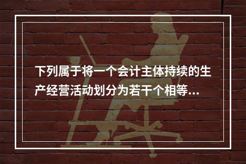 下列属于将一个会计主体持续的生产经营活动划分为若干个相等的会