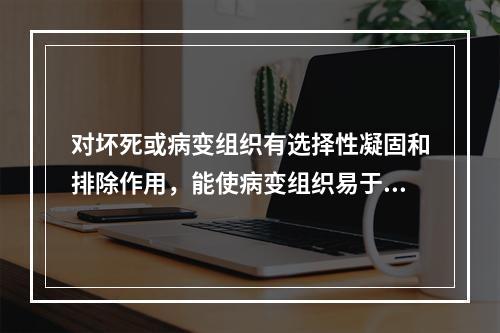 对坏死或病变组织有选择性凝固和排除作用，能使病变组织易于脱落