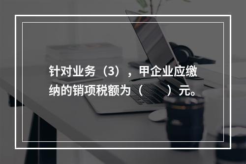 针对业务（3），甲企业应缴纳的销项税额为（　　）元。