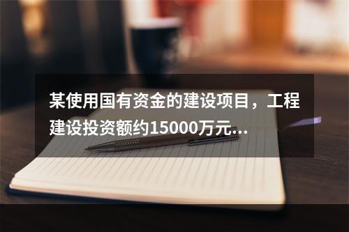 某使用国有资金的建设项目，工程建设投资额约15000万元，其