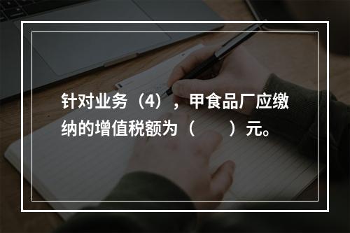 针对业务（4），甲食品厂应缴纳的增值税额为（　　）元。