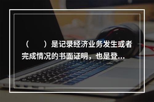 （　　）是记录经济业务发生或者完成情况的书面证明，也是登记账