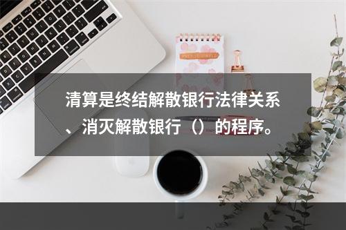 清算是终结解散银行法律关系、消灭解散银行（）的程序。