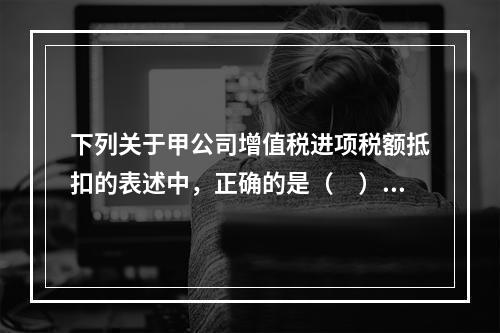 下列关于甲公司增值税进项税额抵扣的表述中，正确的是（　）。