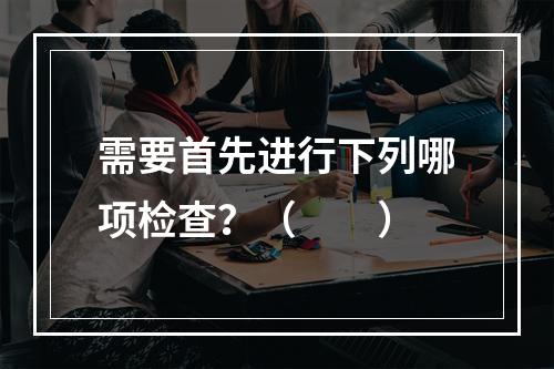 需要首先进行下列哪项检查？（　　）