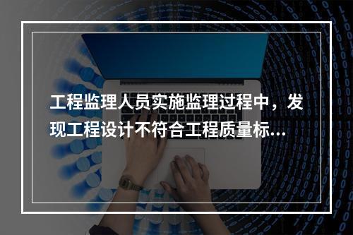 工程监理人员实施监理过程中，发现工程设计不符合工程质量标准或