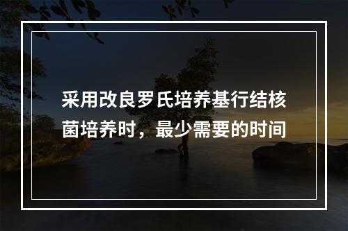 采用改良罗氏培养基行结核菌培养时，最少需要的时间