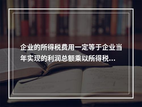 企业的所得税费用一定等于企业当年实现的利润总额乘以所得税税率