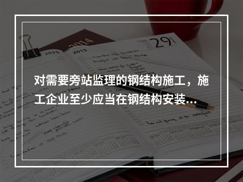 对需要旁站监理的钢结构施工，施工企业至少应当在钢结构安装前（