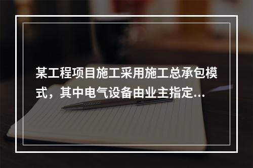 某工程项目施工采用施工总承包模式，其中电气设备由业主指定的分