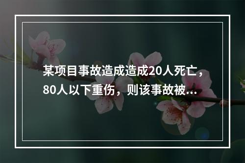 某项目事故造成造成20人死亡，80人以下重伤，则该事故被定