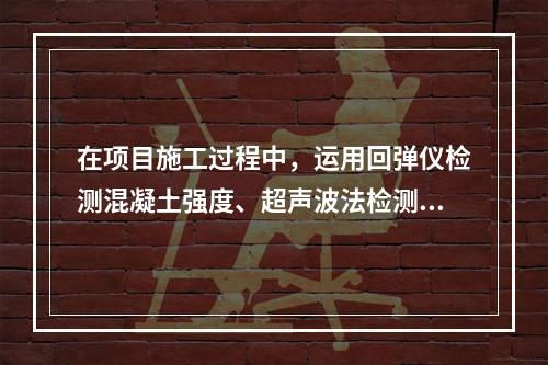 在项目施工过程中，运用回弹仪检测混凝土强度、超声波法检测混