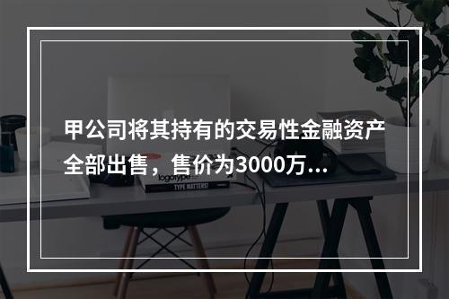 甲公司将其持有的交易性金融资产全部出售，售价为3000万元；