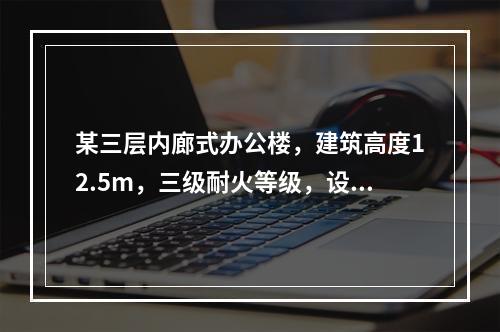 某三层内廊式办公楼，建筑高度12.5m，三级耐火等级，设置自