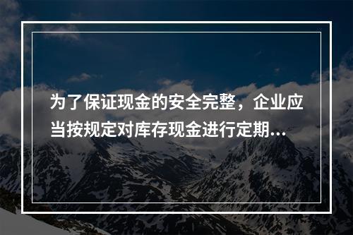 为了保证现金的安全完整，企业应当按规定对库存现金进行定期和不