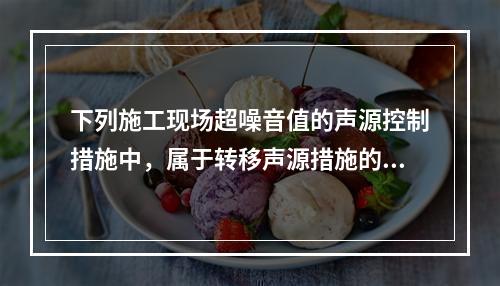 下列施工现场超噪音值的声源控制措施中，属于转移声源措施的是（