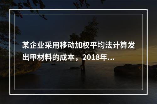 某企业采用移动加权平均法计算发出甲材料的成本，2018年4月