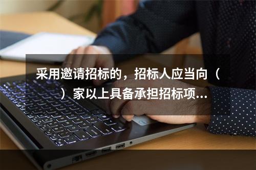 采用邀请招标的，招标人应当向（　　）家以上具备承担招标项目能