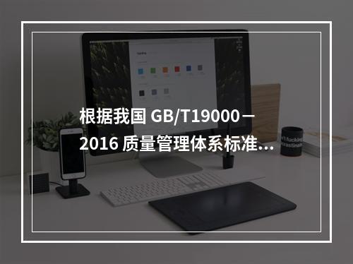 根据我国 GB/T19000－2016 质量管理体系标准，质