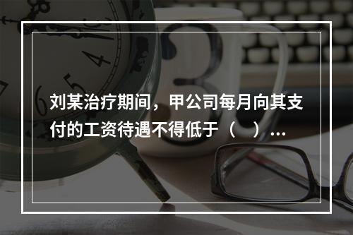 刘某治疗期间，甲公司每月向其支付的工资待遇不得低于（　）。