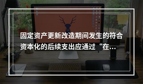 固定资产更新改造期间发生的符合资本化的后续支出应通过“在建工