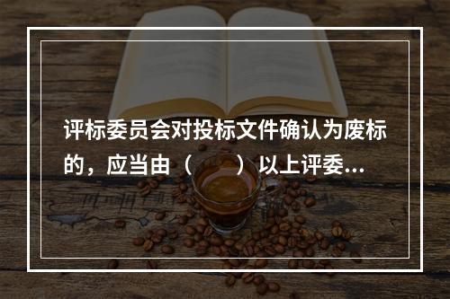 评标委员会对投标文件确认为废标的，应当由（　　）以上评委签字