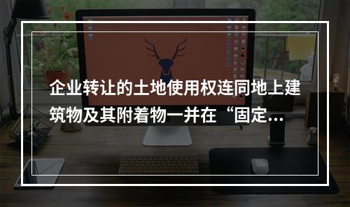 企业转让的土地使用权连同地上建筑物及其附着物一并在“固定资产