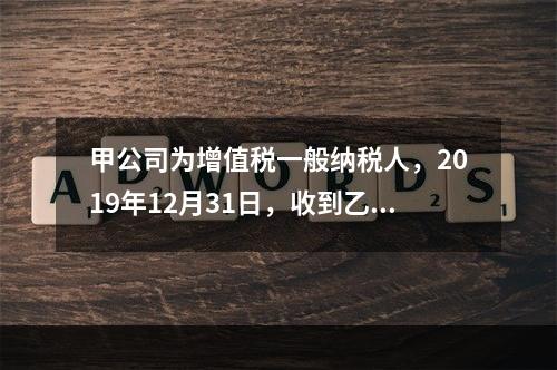 甲公司为增值税一般纳税人，2019年12月31日，收到乙公司