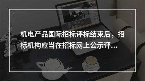 机电产品国际招标评标结束后，招标机构应当在招标网上公示评标结