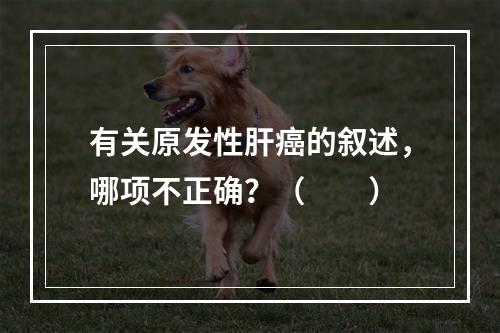 有关原发性肝癌的叙述，哪项不正确？（　　）