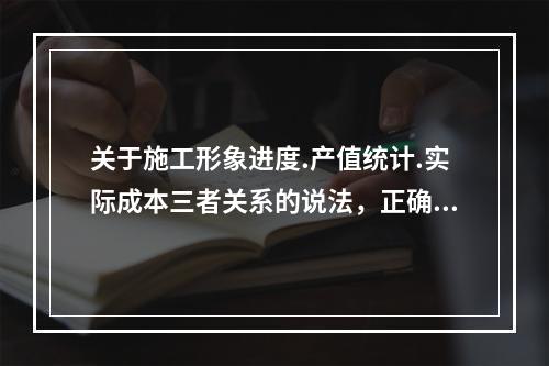 关于施工形象进度.产值统计.实际成本三者关系的说法，正确的是