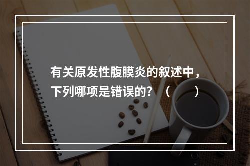 有关原发性腹膜炎的叙述中，下列哪项是错误的？（　　）