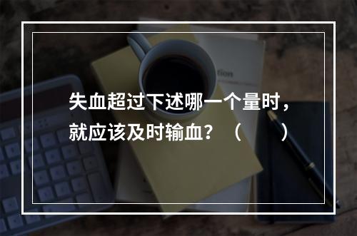 失血超过下述哪一个量时，就应该及时输血？（　　）