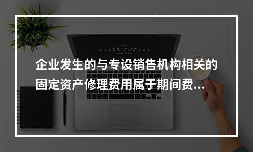 企业发生的与专设销售机构相关的固定资产修理费用属于期间费用。