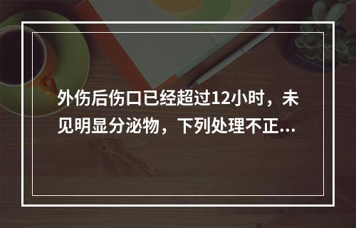 外伤后伤口已经超过12小时，未见明显分泌物，下列处理不正确的