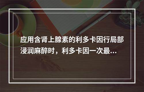 应用含肾上腺素的利多卡因行局部浸润麻醉时，利多卡因一次最大剂