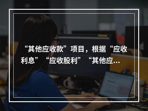 “其他应收款”项目，根据“应收利息”“应收股利”“其他应收款