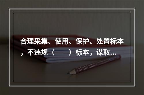 合理采集、使用、保护、处置标本，不违规（　　）标本，谋取不正