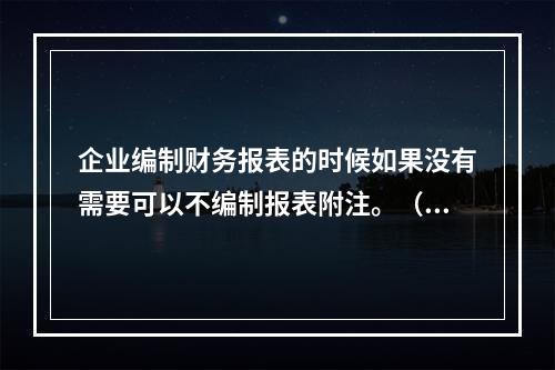 企业编制财务报表的时候如果没有需要可以不编制报表附注。（　）