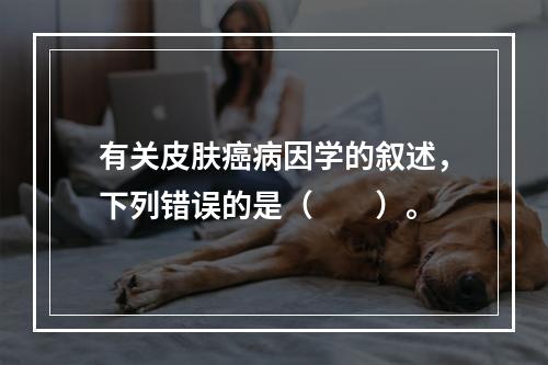 有关皮肤癌病因学的叙述，下列错误的是（　　）。