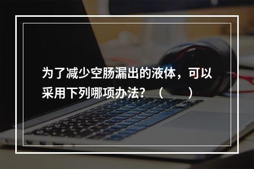 为了减少空肠漏出的液体，可以采用下列哪项办法？（　　）