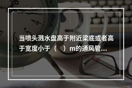 当喷头溅水盘高于附近梁底或者高于宽度小于（　）m的通风管道.