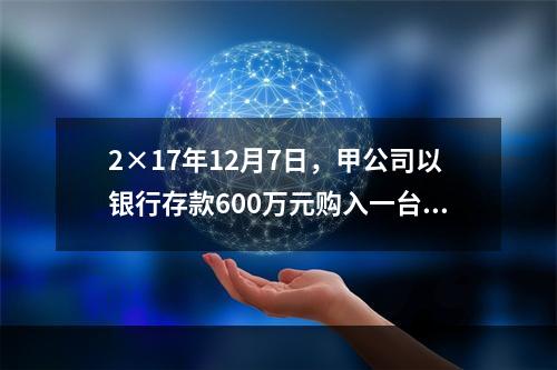 2×17年12月7日，甲公司以银行存款600万元购入一台生产