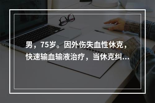 男，75岁。因外伤失血性休克，快速输血输液治疗，当休克纠正不