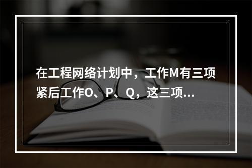 在工程网络计划中，工作M有三项紧后工作O、P、Q，这三项工作