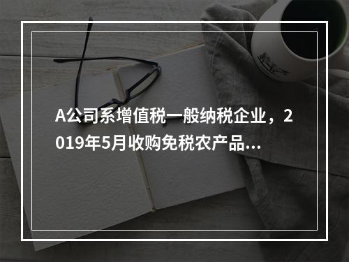 A公司系增值税一般纳税企业，2019年5月收购免税农产品一批