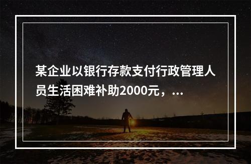 某企业以银行存款支付行政管理人员生活困难补助2000元，下列